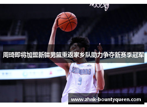 周琦即将加盟新疆男篮重返家乡队助力争夺新赛季冠军