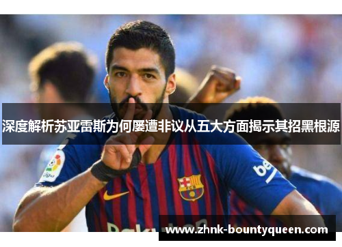 深度解析苏亚雷斯为何屡遭非议从五大方面揭示其招黑根源