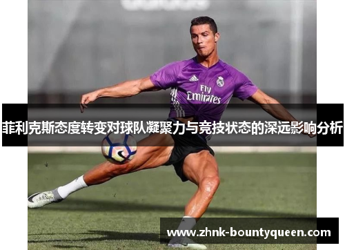 菲利克斯态度转变对球队凝聚力与竞技状态的深远影响分析