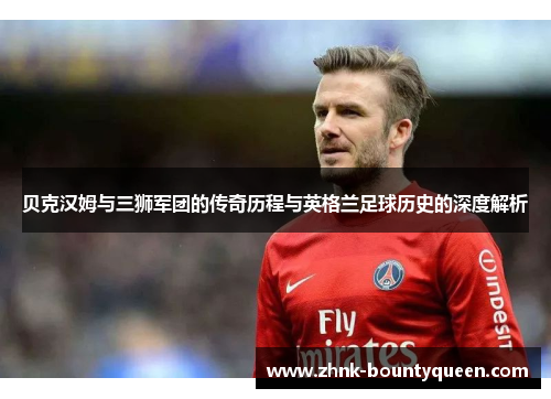 贝克汉姆与三狮军团的传奇历程与英格兰足球历史的深度解析 贝克汉姆与三狮军团的传奇历程与英格兰足球历史的深度解析