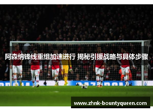 阿森纳锋线重组加速进行 揭秘引援战略与具体步骤 阿森纳锋线重组加速进行 揭秘引援战略与具体步骤