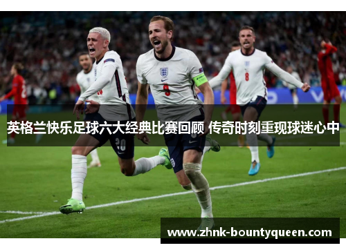 英格兰快乐足球六大经典比赛回顾 传奇时刻重现球迷心中