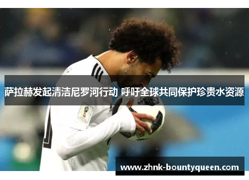 萨拉赫发起清洁尼罗河行动 呼吁全球共同保护珍贵水资源 萨拉赫发起清洁尼罗河行动 呼吁全球共同保护珍贵水资源