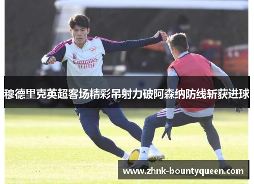 穆德里克英超客场精彩吊射力破阿森纳防线斩获进球 穆德里克英超客场精彩吊射力破阿森纳防线斩获进球
